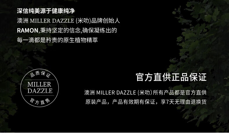 澳洲MILLERDAZZLE（米叻)品牌創始人RAMON秉持堅定的信念，確保每一滴產品都是矜貴的原生植物精萃，品質保證，官方直供正品。MILLER DAZZLE澳洲品牌所有產品均為官方直供原裝，有效期有保證，并享受7天無理由退換貨服務。